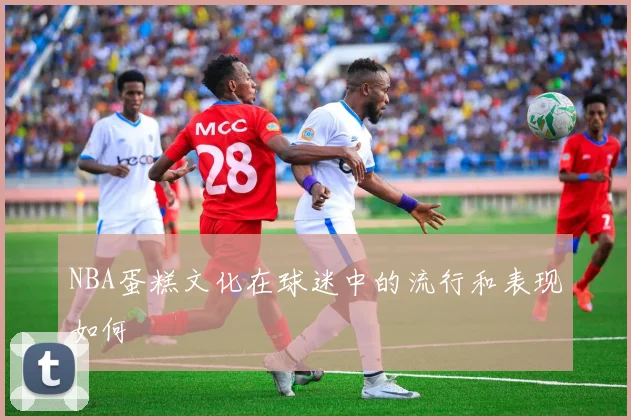 NBA蛋糕文化在球迷中的流行和表现如何