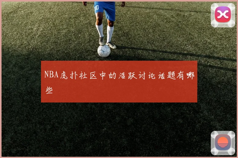 NBA虎扑社区中的活跃讨论话题有哪些