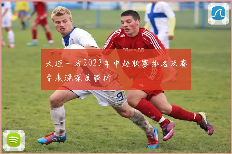 大连一方2023年中超联赛排名及赛季表现深度解析