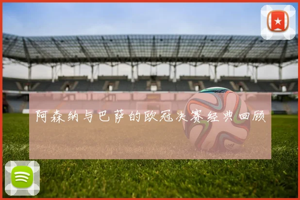 阿森纳与巴萨的欧冠决赛经典回顾